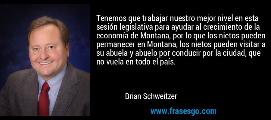 Tenemos que trabajar nuestro mejor nivel en esta sesión legislativa para ayudar al crecimiento de la economía de Montana, por lo que los nietos pueden permanecer en Montana, los nietos pueden visitar a su abuela y abuelo por conducir por la ciudad, que no vuela en todo el país. – Brian Schweitzer