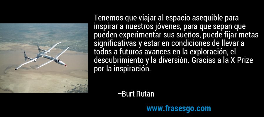 Tenemos que viajar al espacio asequible para inspirar a nuestros jóvenes, para que sepan que pueden experimentar sus sueños, puede fijar metas significativas y estar en condiciones de llevar a todos a futuros avances en la exploración, el descubrimiento y la diversión. Gracias a la X Prize por la inspiración. – Burt Rutan