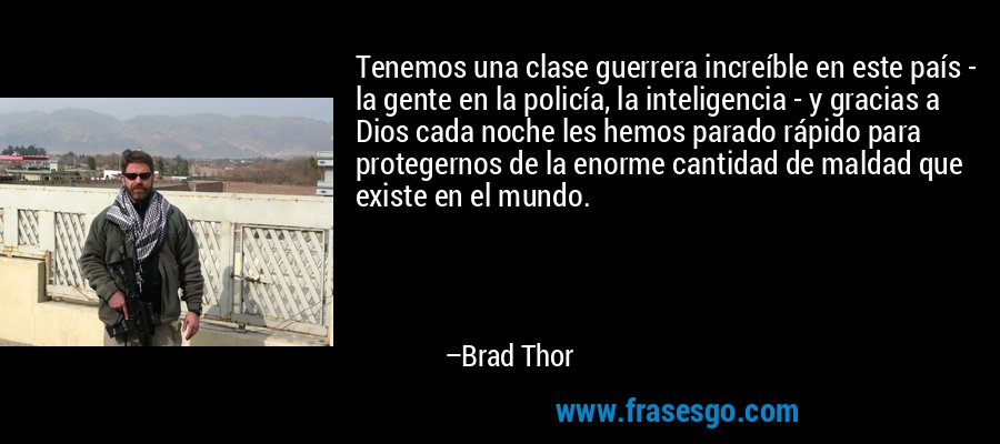 Tenemos una clase guerrera increíble en este país - la gente en la policía, la inteligencia - y gracias a Dios cada noche les hemos parado rápido para protegernos de la enorme cantidad de maldad que existe en el mundo. – Brad Thor