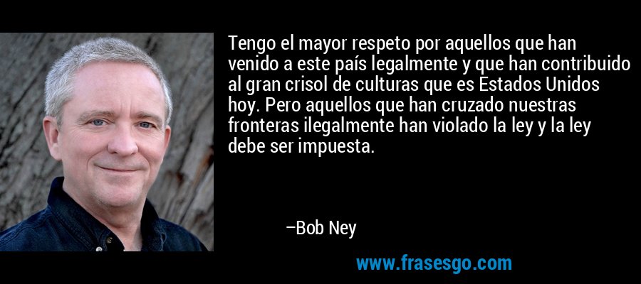 Tengo el mayor respeto por aquellos que han venido a este país legalmente y que han contribuido al gran crisol de culturas que es Estados Unidos hoy. Pero aquellos que han cruzado nuestras fronteras ilegalmente han violado la ley y la ley debe ser impuesta. – Bob Ney