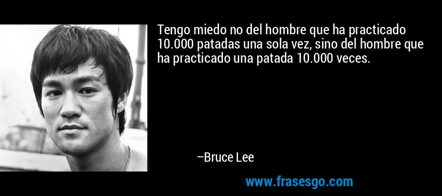 Tengo miedo no del hombre que ha practicado 10.000 patadas una sola vez, sino del hombre que ha practicado una patada 10.000 veces. – Bruce Lee
