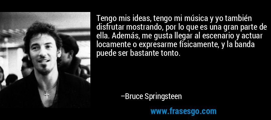 Tengo mis ideas, tengo mi música y yo también disfrutar mostrando, por lo que es una gran parte de ella. Además, me gusta llegar al escenario y actuar locamente o expresarme físicamente, y la banda puede ser bastante tonto. – Bruce Springsteen