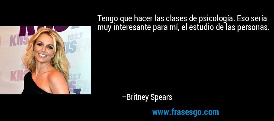 Tengo que hacer las clases de psicología. Eso sería muy interesante para mí, el estudio de las personas. – Britney Spears