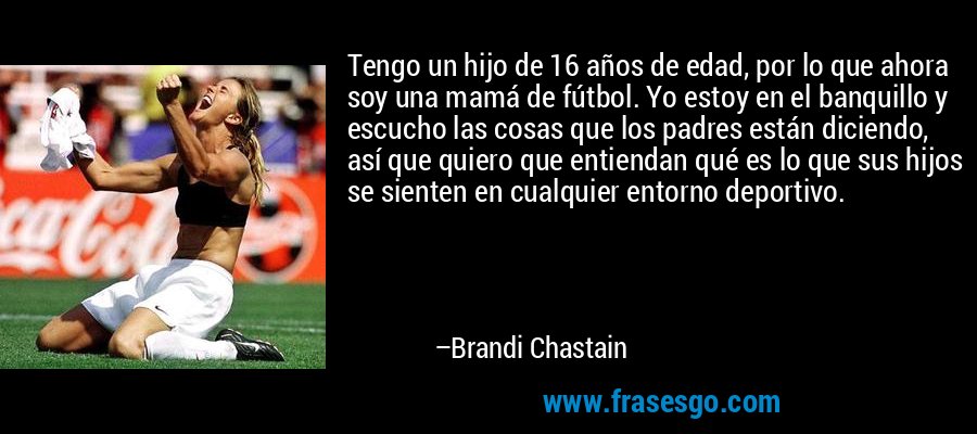 Tengo un hijo de 16 años de edad, por lo que ahora soy una mamá de fútbol. Yo estoy en el banquillo y escucho las cosas que los padres están diciendo, así que quiero que entiendan qué es lo que sus hijos se sienten en cualquier entorno deportivo. – Brandi Chastain