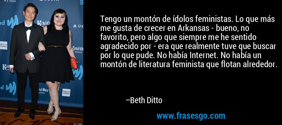Tengo un montón de ídolos feministas. Lo que más me gusta de crecer en Arkansas - bueno, no favorito, pero algo que siempre me he sentido agradecido por - era que realmente tuve que buscar por lo que pude. No había Internet. No había un montón de literatura feminista que flotan alrededor. – Beth Ditto