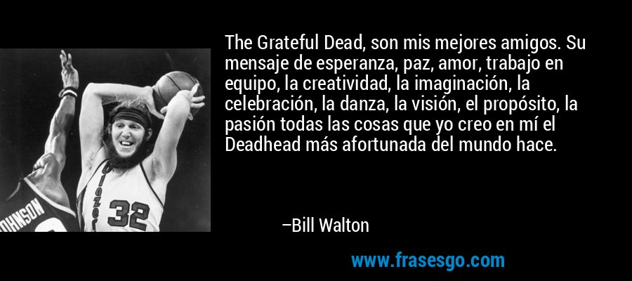 The Grateful Dead, son mis mejores amigos. Su mensaje de esperanza, paz, amor, trabajo en equipo, la creatividad, la imaginación, la celebración, la danza, la visión, el propósito, la pasión todas las cosas que yo creo en mí el Deadhead más afortunada del mundo hace. – Bill Walton