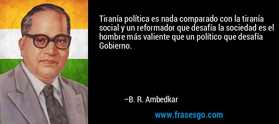 Tiranía política es nada comparado con la tiranía social y un reformador que desafía la sociedad es el hombre más valiente que un político que desafía Gobierno. – B. R. Ambedkar