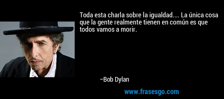 Toda esta charla sobre la igualdad.... La única cosa que la gente realmente tienen en común es que todos vamos a morir. – Bob Dylan