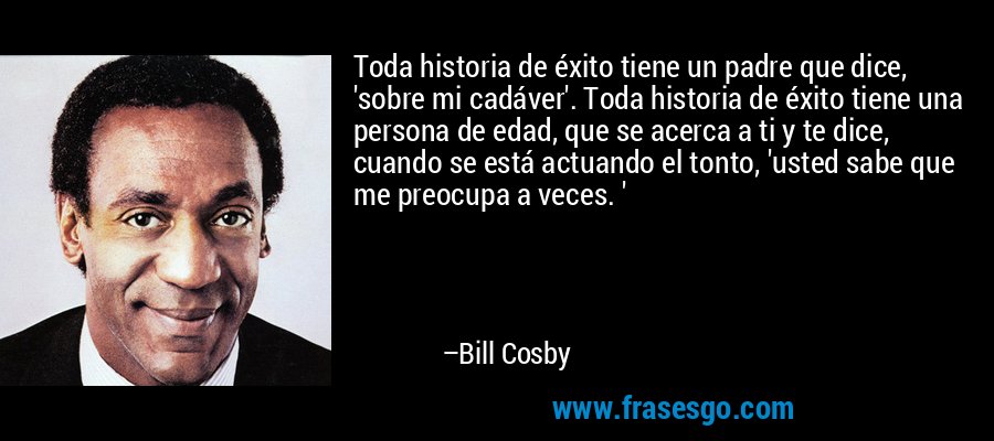 Toda historia de éxito tiene un padre que dice, 'sobre mi cadáver'. Toda historia de éxito tiene una persona de edad, que se acerca a ti y te dice, cuando se está actuando el tonto, 'usted sabe que me preocupa a veces. ' – Bill Cosby