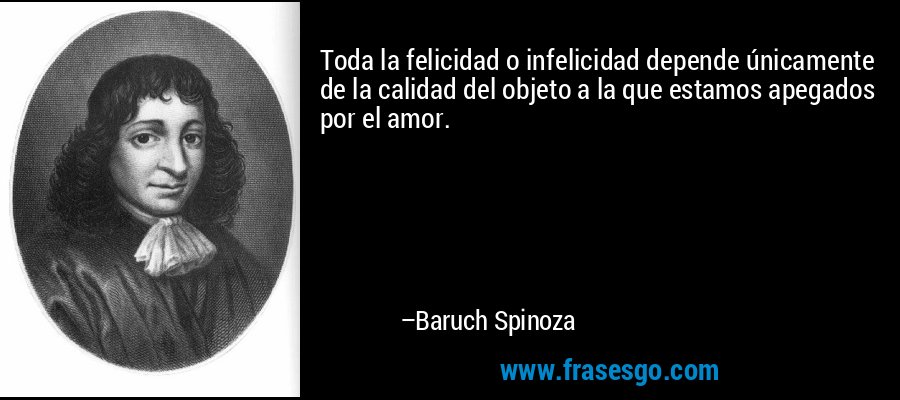 Toda la felicidad o infelicidad depende únicamente de la calidad del objeto a la que estamos apegados por el amor. – Baruch Spinoza