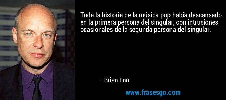 Toda la historia de la música pop había descansado en la primera persona del singular, con intrusiones ocasionales de la segunda persona del singular. – Brian Eno