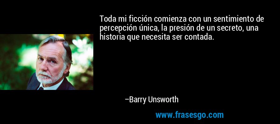 Toda mi ficción comienza con un sentimiento de percepción única, la presión de un secreto, una historia que necesita ser contada. – Barry Unsworth