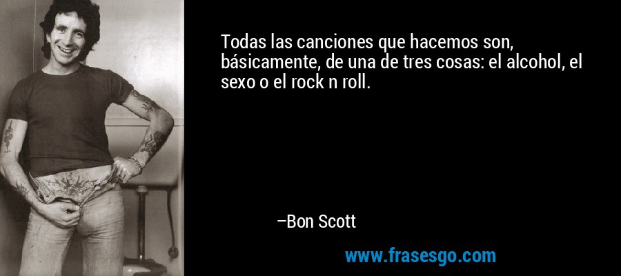 Todas las canciones que hacemos son, básicamente, de una de tres cosas: el alcohol, el sexo o el rock n roll. – Bon Scott