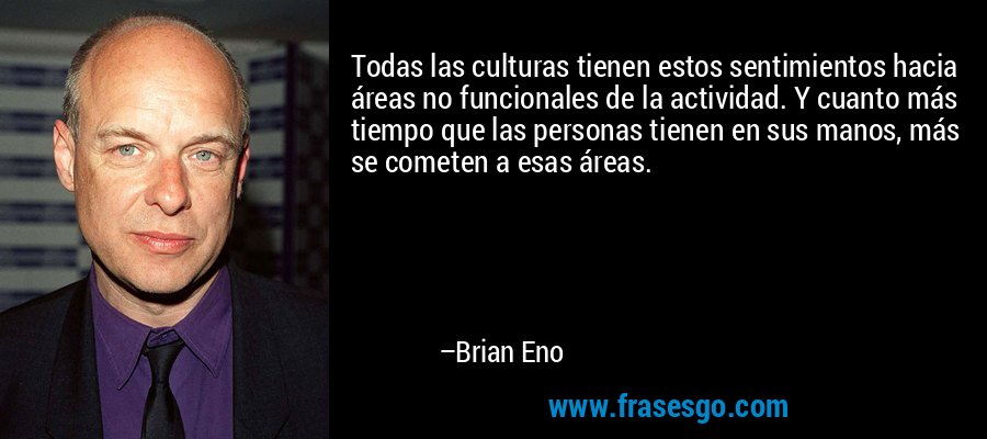 Todas las culturas tienen estos sentimientos hacia áreas no funcionales de la actividad. Y cuanto más tiempo que las personas tienen en sus manos, más se cometen a esas áreas. – Brian Eno