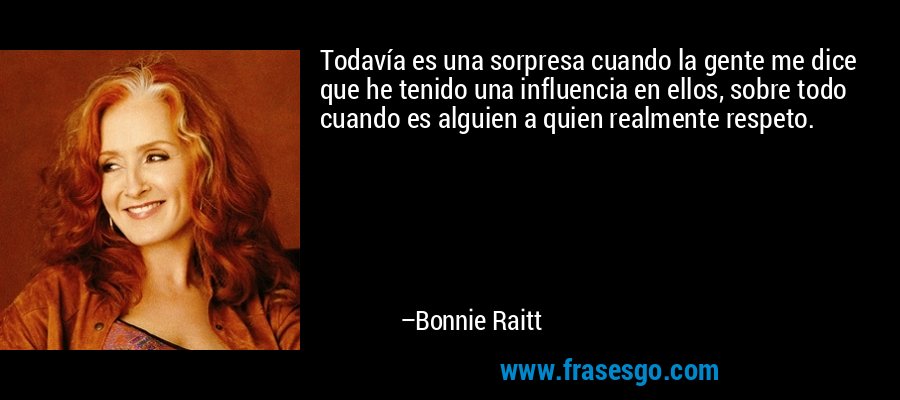 Todavía es una sorpresa cuando la gente me dice que he tenido una influencia en ellos, sobre todo cuando es alguien a quien realmente respeto. – Bonnie Raitt