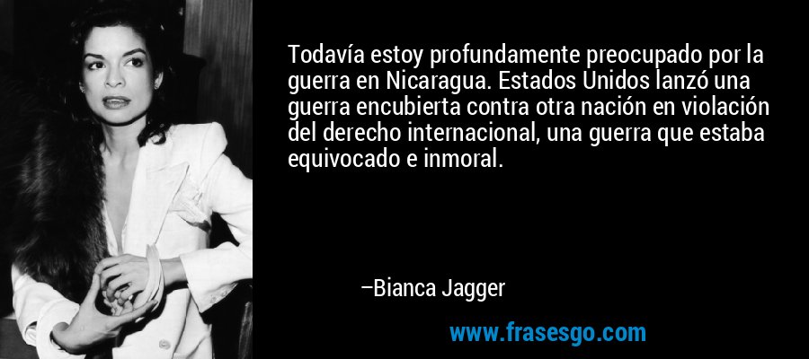 Todavía estoy profundamente preocupado por la guerra en Nicaragua. Estados Unidos lanzó una guerra encubierta contra otra nación en violación del derecho internacional, una guerra que estaba equivocado e inmoral. – Bianca Jagger