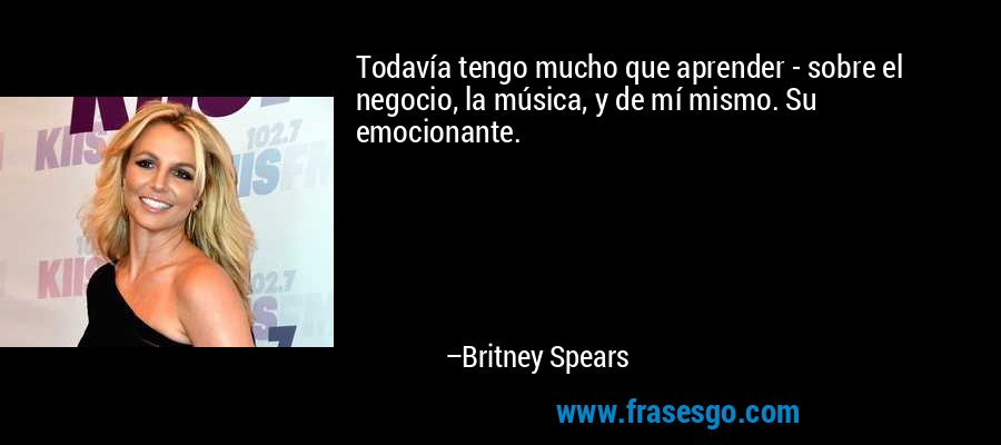 Todavía tengo mucho que aprender - sobre el negocio, la música, y de mí mismo. Su emocionante. – Britney Spears