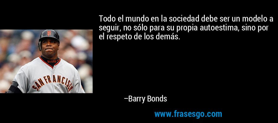 Todo el mundo en la sociedad debe ser un modelo a seguir, no sólo para su propia autoestima, sino por el respeto de los demás. – Barry Bonds