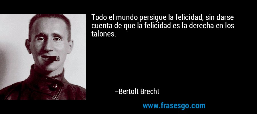 Todo el mundo persigue la felicidad, sin darse cuenta de que la felicidad es la derecha en los talones. – Bertolt Brecht