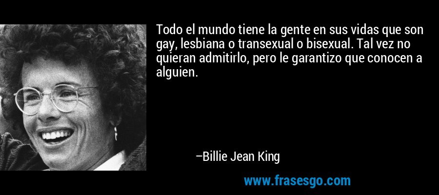 Todo el mundo tiene la gente en sus vidas que son gay, lesbiana o transexual o bisexual. Tal vez no quieran admitirlo, pero le garantizo que conocen a alguien. – Billie Jean King