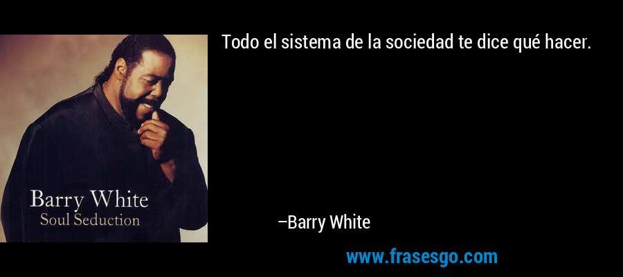 Todo el sistema de la sociedad te dice qué hacer. – Barry White