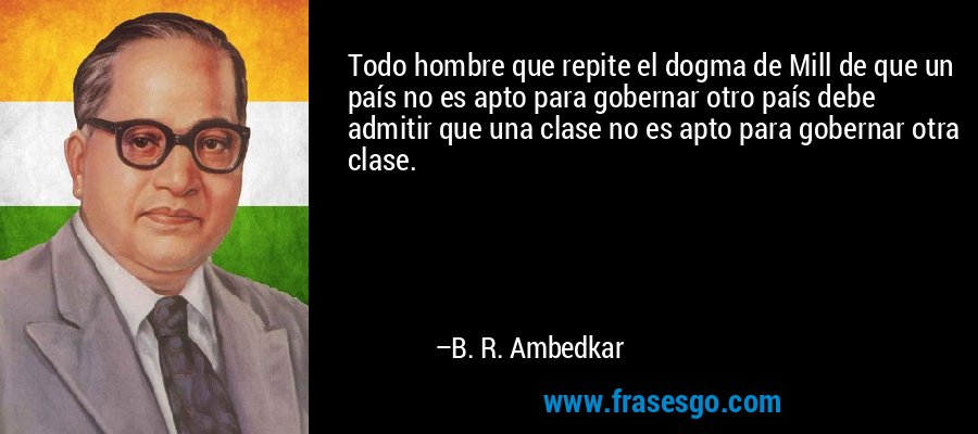 Todo hombre que repite el dogma de Mill de que un país no es apto para gobernar otro país debe admitir que una clase no es apto para gobernar otra clase. – B. R. Ambedkar