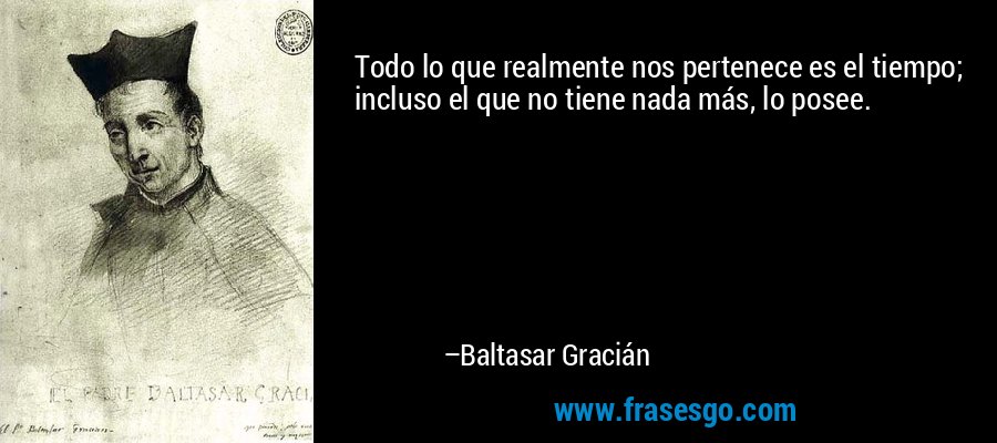 Todo lo que realmente nos pertenece es el tiempo; incluso el que no tiene nada más, lo posee. – Baltasar Gracián