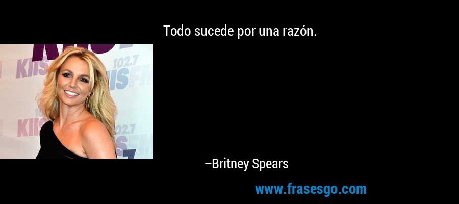 Todo sucede por una razón. – Britney Spears