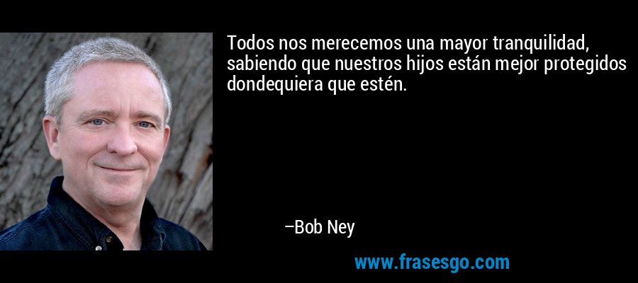Todos nos merecemos una mayor tranquilidad, sabiendo que nuestros hijos están mejor protegidos dondequiera que estén. – Bob Ney