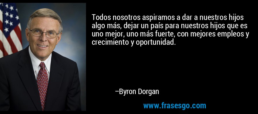 Todos nosotros aspiramos a dar a nuestros hijos algo más, dejar un país para nuestros hijos que es uno mejor, uno más fuerte, con mejores empleos y crecimiento y oportunidad. – Byron Dorgan