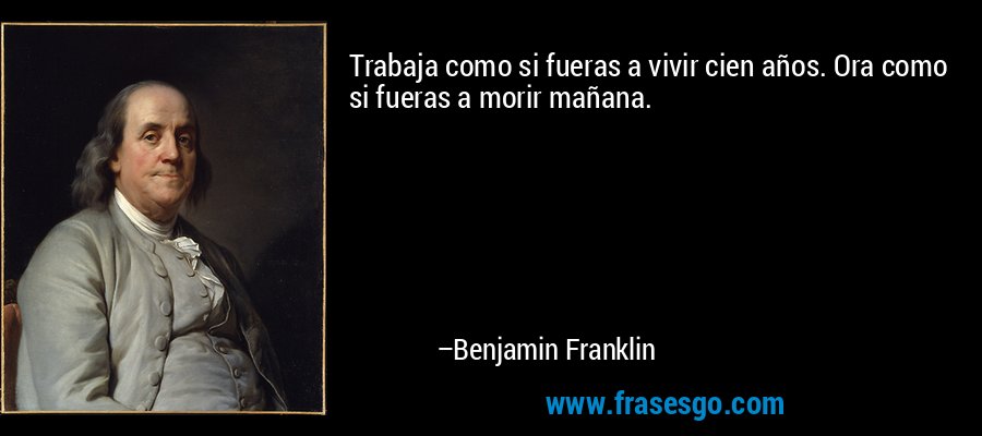 Trabaja como si fueras a vivir cien años. Ora como si fueras a morir mañana. – Benjamin Franklin