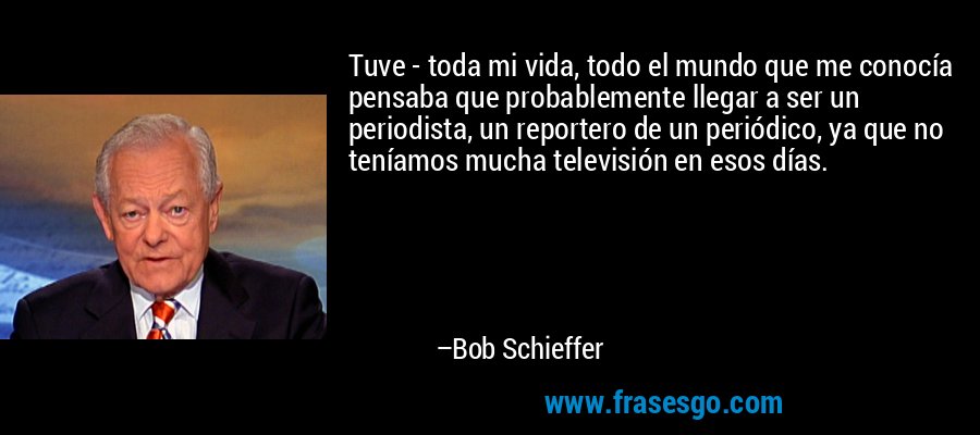 Tuve - toda mi vida, todo el mundo que me conocía pensaba que probablemente llegar a ser un periodista, un reportero de un periódico, ya que no teníamos mucha televisión en esos días. – Bob Schieffer
