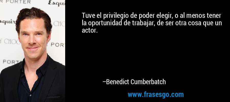 Tuve el privilegio de poder elegir, o al menos tener la oportunidad de trabajar, de ser otra cosa que un actor. – Benedict Cumberbatch