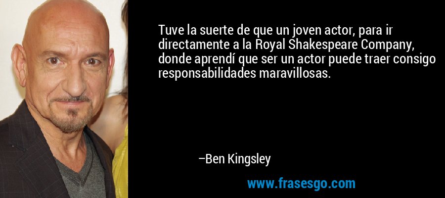 Tuve la suerte de que un joven actor, para ir directamente a la Royal Shakespeare Company, donde aprendí que ser un actor puede traer consigo responsabilidades maravillosas. – Ben Kingsley