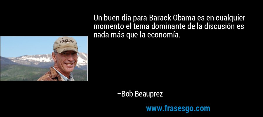 Un buen día para Barack Obama es en cualquier momento el tema dominante de la discusión es nada más que la economía. – Bob Beauprez