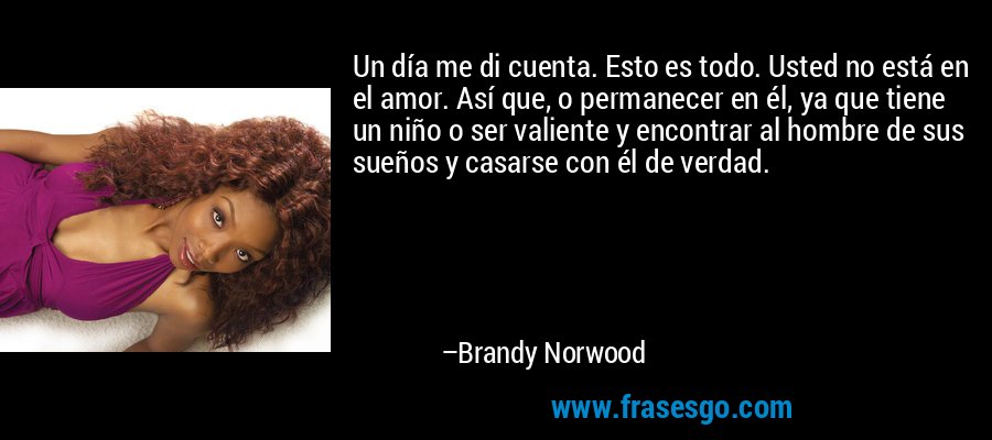 Un día me di cuenta. Esto es todo. Usted no está en el amor. Así que, o permanecer en él, ya que tiene un niño o ser valiente y encontrar al hombre de sus sueños y casarse con él de verdad. – Brandy Norwood