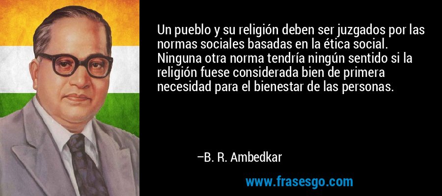 Un pueblo y su religión deben ser juzgados por las normas sociales basadas en la ética social. Ninguna otra norma tendría ningún sentido si la religión fuese considerada bien de primera necesidad para el bienestar de las personas. – B. R. Ambedkar