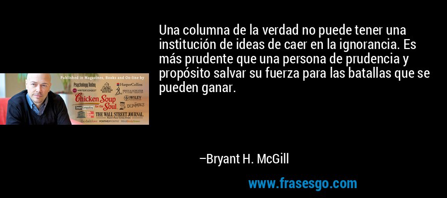 Una columna de la verdad no puede tener una institución de ideas de caer en la ignorancia. Es más prudente que una persona de prudencia y propósito salvar su fuerza para las batallas que se pueden ganar. – Bryant H. McGill