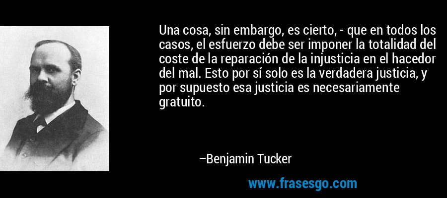 Una cosa, sin embargo, es cierto, - que en todos los casos, el esfuerzo debe ser imponer la totalidad del coste de la reparación de la injusticia en el hacedor del mal. Esto por sí solo es la verdadera justicia, y por supuesto esa justicia es necesariamente gratuito. – Benjamin Tucker
