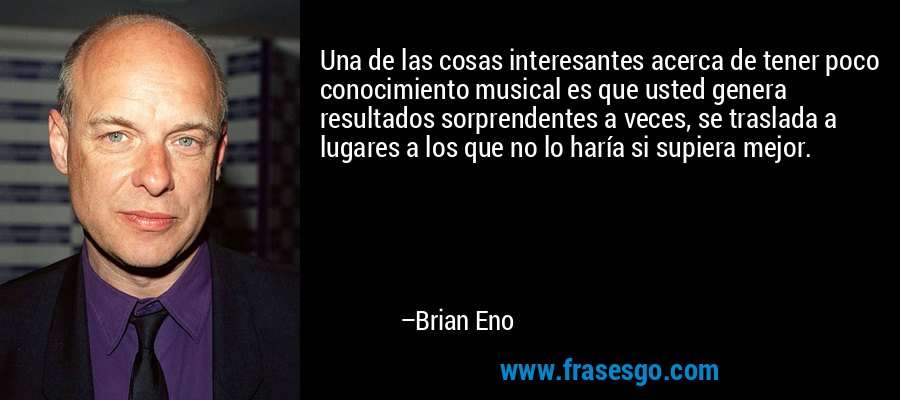 Una de las cosas interesantes acerca de tener poco conocimiento musical es que usted genera resultados sorprendentes a veces, se traslada a lugares a los que no lo haría si supiera mejor. – Brian Eno