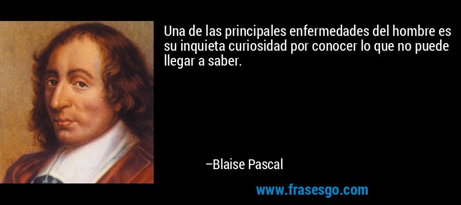 Una de las principales enfermedades del hombre es su inquieta curiosidad por conocer lo que no puede llegar a saber. – Blaise Pascal