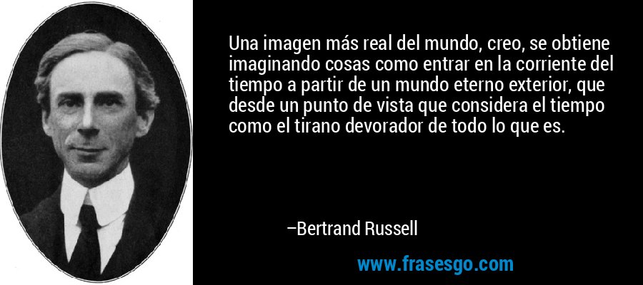 Una imagen más real del mundo, creo, se obtiene imaginando cosas como entrar en la corriente del tiempo a partir de un mundo eterno exterior, que desde un punto de vista que considera el tiempo como el tirano devorador de todo lo que es. – Bertrand Russell