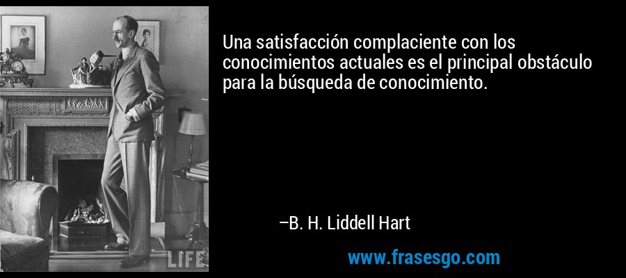 Una satisfacción complaciente con los conocimientos actuales es el principal obstáculo para la búsqueda de conocimiento. – B. H. Liddell Hart