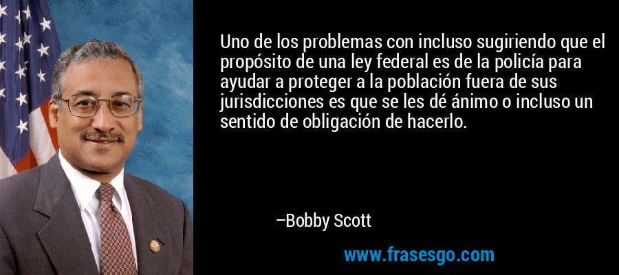 Uno de los problemas con incluso sugiriendo que el propósito de una ley federal es de la policía para ayudar a proteger a la población fuera de sus jurisdicciones es que se les dé ánimo o incluso un sentido de obligación de hacerlo. – Bobby Scott