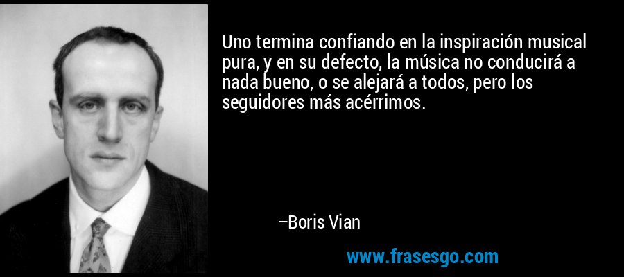 Uno termina confiando en la inspiración musical pura, y en su defecto, la música no conducirá a nada bueno, o se alejará a todos, pero los seguidores más acérrimos. – Boris Vian