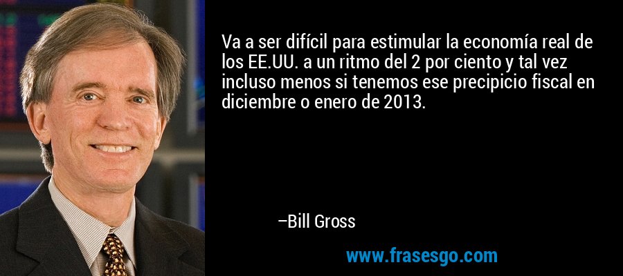 Va a ser difícil para estimular la economía real de los EE.UU. a un ritmo del 2 por ciento y tal vez incluso menos si tenemos ese precipicio fiscal en diciembre o enero de 2013. – Bill Gross