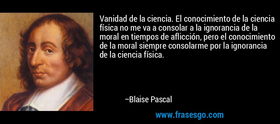 Vanidad de la ciencia. El conocimiento de la ciencia física no me va a consolar a la ignorancia de la moral en tiempos de aflicción, pero el conocimiento de la moral siempre consolarme por la ignorancia de la ciencia física. – Blaise Pascal