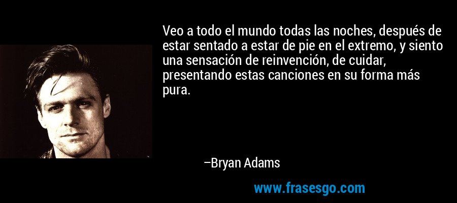Veo a todo el mundo todas las noches, después de estar sentado a estar de pie en el extremo, y siento una sensación de reinvención, de cuidar, presentando estas canciones en su forma más pura. – Bryan Adams
