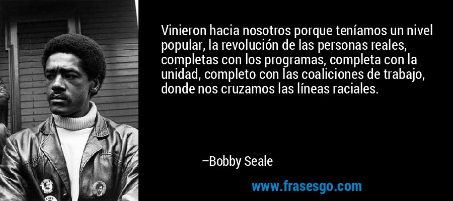 Vinieron hacia nosotros porque teníamos un nivel popular, la revolución de las personas reales, completas con los programas, completa con la unidad, completo con las coaliciones de trabajo, donde nos cruzamos las líneas raciales. – Bobby Seale