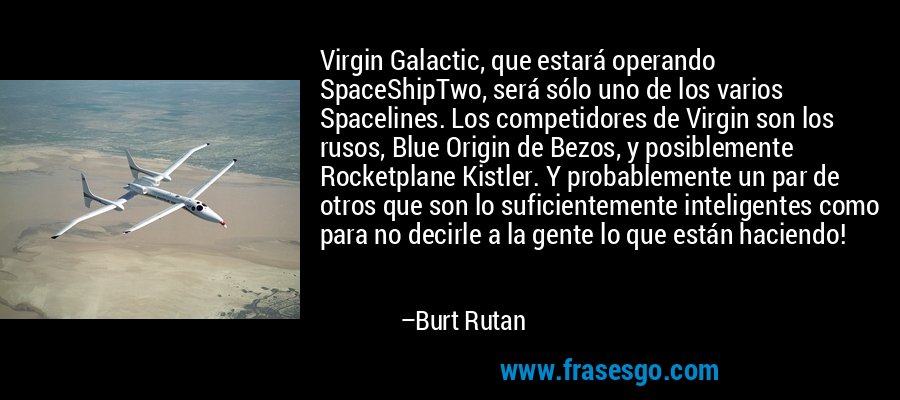 Virgin Galactic, que estará operando SpaceShipTwo, será sólo uno de los varios Spacelines. Los competidores de Virgin son los rusos, Blue Origin de Bezos, y posiblemente Rocketplane Kistler. Y probablemente un par de otros que son lo suficientemente inteligentes como para no decirle a la gente lo que están haciendo! – Burt Rutan